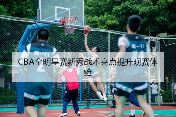 CBA全明星赛新秀战术亮点提升观赛体验